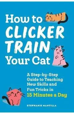 How to Clicker Train Your Cat: A Step-By-Step Guide to Teaching New Skills and Fun Tricks in 15 Minutes a Day - Stephanie Mantilla