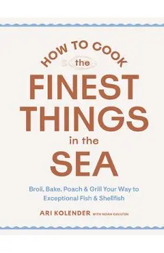 How to Cook the Finest Things in the Sea: Broil, Bake, Poach & Grill Your Way to Exceptional Fish & Shellfish - Ari Kolender