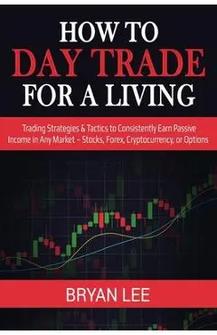 How to Day Trade for a Living: Trading Strategies & Tactics to Consistently Earn Passive Income in Any Market - Stocks, Forex, Cryptocurrency, or Opt - Bryan Lee