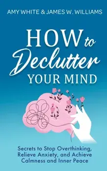 How to Declutter Your Mind: Secrets to Stop Overthinking, Relieve Anxiety, and Achieve Calmness and Inner Peace (Mindfulness and Minimalism)/Amy White
