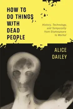 How to Do Things with Dead People. History, Technology, and Temporality from Shakespeare to Warhol, Paperback/Alice Dailey