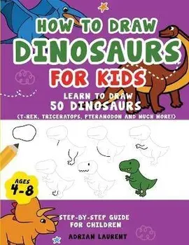 How to Draw Dinosaurs for Kids 4-8: Learn How to Draw 50 Favorite, Cute and Ferocious Dinosaurs Step-by-Step for Children Ages 4-8 (T-Rex, Triceratops, Paperback/Adrian Laurent