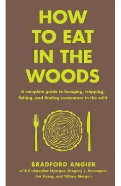 How to Eat in the Woods: A Complete Guide to Foraging, Trapping, Fishing, and Finding Sustenance in the Wild - Bradford Angier