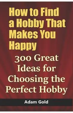 How to Find a Hobby That Makes You Happy: 300 Great Ideas for Choosing the Perfect Hobby - Adam Gold
