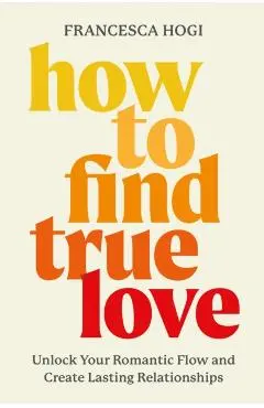 How to Find True Love: Unlock Your Romantic Flow and Create Lasting Relationships - Francesca Hogi