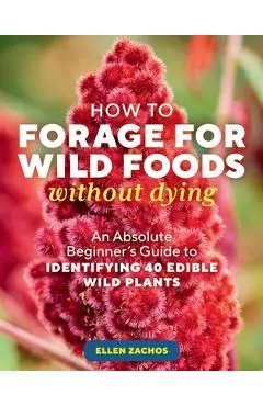 How to Forage for Wild Foods Without Dying: An Absolute Beginner's Guide to Identifying 40 Edible Wild Plants - Ellen Zachos