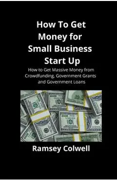 How To Get Money for Small Business Start Up: How to Get Massive Money from Crowdfunding, Government Grants and Government Loans - Ramsey Colwell