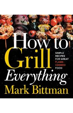 How to Grill Everything: Simple Recipes for Great Flame-Cooked Food - Mark Bittman