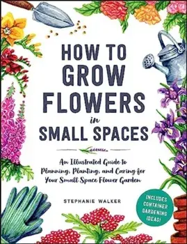 How to Grow Flowers in Small Spaces. An Illustrated Guide to Planning, Planting, and Caring for Your Small Space Flower Garden, Hardback/Stephanie Walker