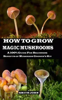 How to Grow Magic Mushrooms: A 100% Guide for Beginners. Benefits of Mushroom Grower's kit, Paperback/Smith John