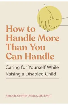 How to Handle More Than You Can Handle: Caring for Yourself While Raising a Disabled Child - Amanda Griffith-atkins
