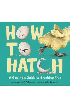 How to Hatch: A Gosling's Guide to Breaking Free - Sara Holly Ackerman