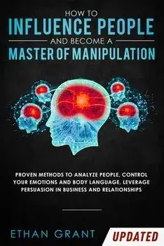 How to Influence People and Become A Master of Manipulation: Proven Methods to Analyze People, Control Your Emotions and Body Language, Leverage Persu, Paperback/Ethan Grant