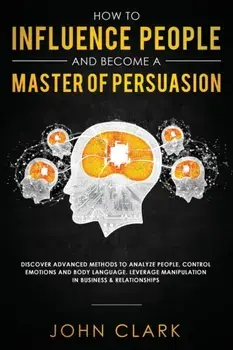 How to Influence People and Become A Master of Persuasion: Discover Advanced Methods to Analyze People, Control Emotions and Body Language. Leverage M, Paperback/Clark John