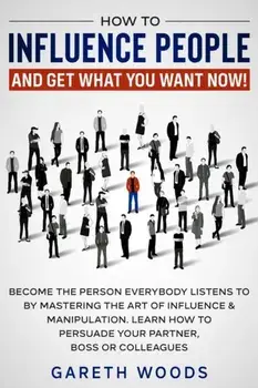 How to Influence People and Get What You Want Now: Become The Person Everybody Listens to by Mastering the Art of Influence & Manipulation. Learn How/Gareth Woods