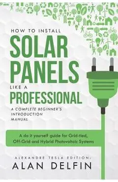 How to Install Solar Panels Like a Professional: A Complete Beginner's Introduction Manual: A Do It Yourself Guide for Grid-Tied, Off-Grid and Hybrid - Alan Adrian Delfin Cota
