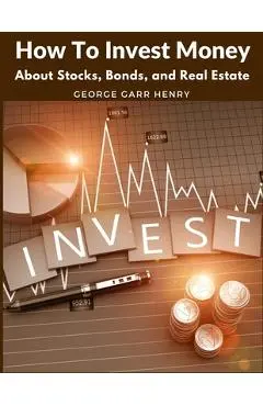 How To Invest Money: About Stocks, Bonds, and Real Estate - George Garr Henry