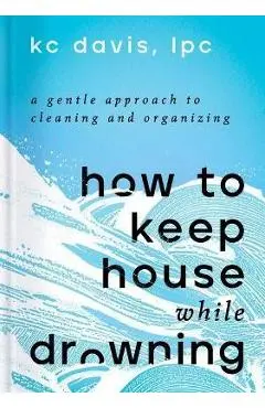 How to Keep House While Drowning: A Gentle Approach to Cleaning and Organizing - Kc Davis