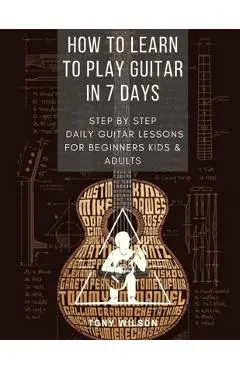 How to Learn to Play Guitar in 7 Days: Step by Step Daily Guitar Lessons for Beginners Kids and Adults - Tony Wilson