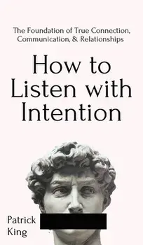 How to Listen with Intention: The Foundation of True Connection, Communication, and Relationships: The Foundation of True Connection, Communication,/Patrick King