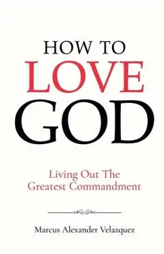 How To Love God: Living Out The Greatest Commandment - Marcus Alexander Velazquez