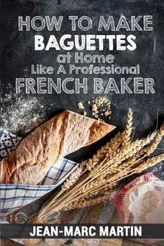 How to Make Baguettes at Home Like a Professional French Baker: Authentic Receipe of Artisan Bread Baking, Paperback/Jean-Marc Martin