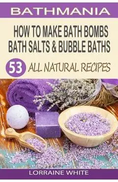 How To Make Bath Bombs, Bath Salts & Bubble Baths: 53 All Natural & Organic Recipes - Lorraine White