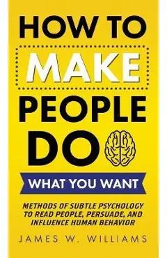 How to Make People Do What You Want: Methods of Subtle Psychology to Read People, Persuade, and Influence Human Behavior - James W. Williams