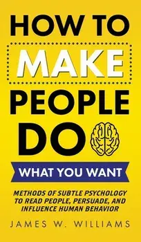How to Make People Do What You Want: Methods of Subtle Psychology to Read People, Persuade, and Influence Human Behavior/James W. Williams