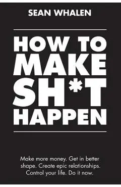 How to Make Sh*t Happen: Make More Money, Get in Better Shape, Create Epic Relationships and Control Your Life! - Sean Whalen