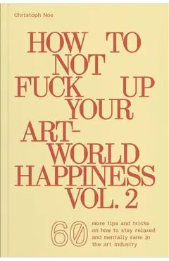 How to Not Fuck Up Your Art-World Happiness Vol. 2: 60 More Tips and Tricks on How to Stay Relaxed and Mentally Sane in the Art Industry - Christoph Noe