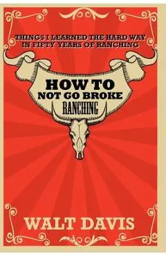 How to Not go Broke Ranching: Things I Learned the Hard Way in Fifty Years of Ranching - Walt Davis