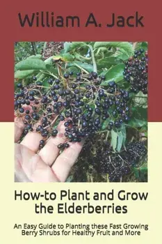 How-to Plant and Grow the Elderberries: An Easy Guide to Planting these Fast Growing Berry Shrubs for Healthy Fruit and More, Paperback/William a. Jack