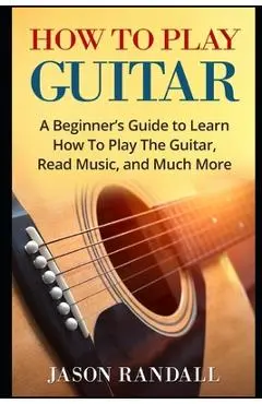 How To Play Guitar: A Beginner's Guide to Learn How To Play The Guitar, Read Music, and Much More - Jason Randall