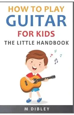 How To Play Guitar For Kids: The Little Handbook - M. Dibley