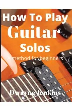 How To Play Guitar Solos: A method book for beginners - Dwayne Jenkins