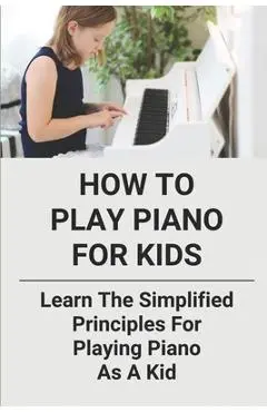 How To Play Piano For Kids: Learn The Simplified Principles For Playing Piano As A Kid: Piano Lesson Books - Brock Ricucci