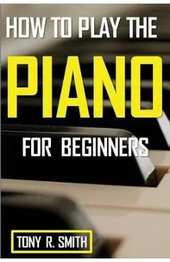 How to Play The Piano: For Beginner's A Complete Guide (How to Play the Piano and Keyboard) - Tony R. Smith