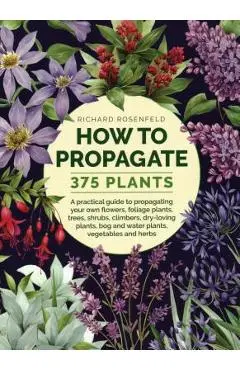 How to Propagate 375 Plants: A Practical Guide to Propagating Your Own Flowers, Foliage Plants, Trees, Shrubs, Climbers, Wet-Loving Plants, Bog and - Richard Rosenfeld