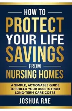 How to Protect Your Life Savings from Nursing Homes: A Simple, Actionable Guide to Shield Your Assets from Long-Term Care Costs - Joshua Rae