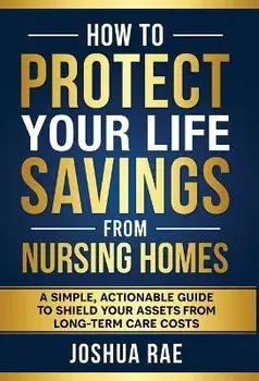 How to Protect Your Life Savings from Nursing Homes: A Simple, Actionable Guide to Shield Your Assets from Long-Term Care Costs, Hardcover/Joshua Rae