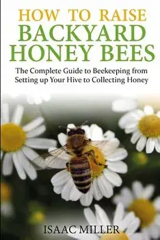 How to Raise Backyard Honey Bees: The Complete Guide to Beekeeping from Setting Up Your Hive to Collecting Honey, Paperback/Isaac Miller