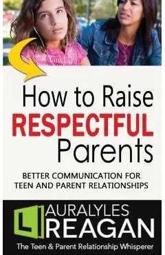 How to Raise Respectful Parents: Better Communication for Teen and Parent Relationships - Laura Lyles Reagan