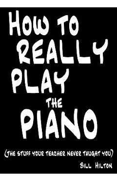 How To Really Play The Piano: The Stuff Your Teacher Never Taught You - Bill Hilton