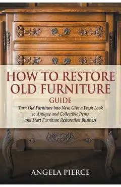 How to Restore Old Furniture Guide: Turn Old Furniture into New, Give a Fresh Look to Antique and Collectible Items and Start Furniture Restoration Bu - Angela Pierce