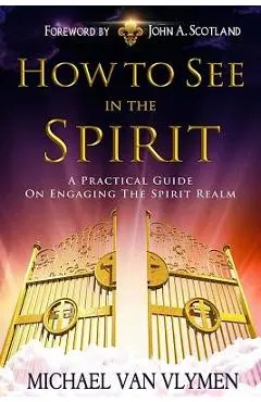 How to See in the Spirit: A Practical Guide on Engaging the Spirit Realm - John A. Scotland