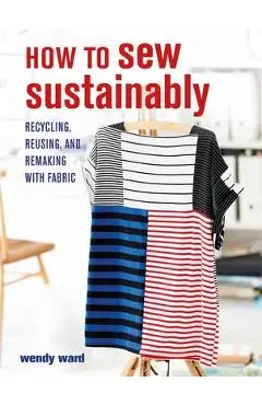 How to Sew Sustainably: Recycling, Reusing, and Remaking with Fabric - Wendy Ward
