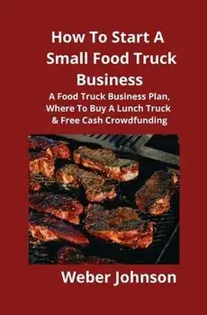 How To Start A Small Food Truck Business: A Food Truck Business Plan, Where To Buy A Lunch Truck & Free Cash Crowdfunding, Paperback/Weber Johnson