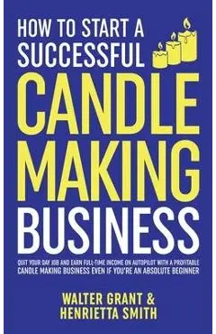 How to Start a Successful Candle-Making Business: Quit Your Day Job and Earn Full-Time Income on Autopilot With a Profitable Candle-Making Business-Ev - Walter Grant