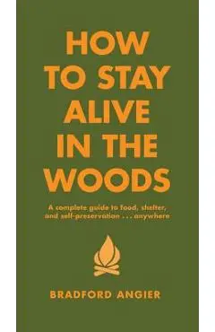 How to Stay Alive in the Woods: A Complete Guide to Food, Shelter and Self-Preservation Anywhere - Bradford Angier